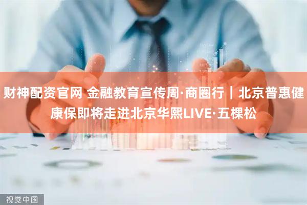 财神配资官网 金融教育宣传周·商圈行｜北京普惠健康保即将走进北京华熙LIVE·五棵松