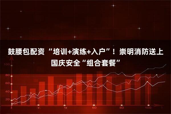 鼓腰包配资 “培训+演练+入户”！崇明消防送上国庆安全“组合套餐”