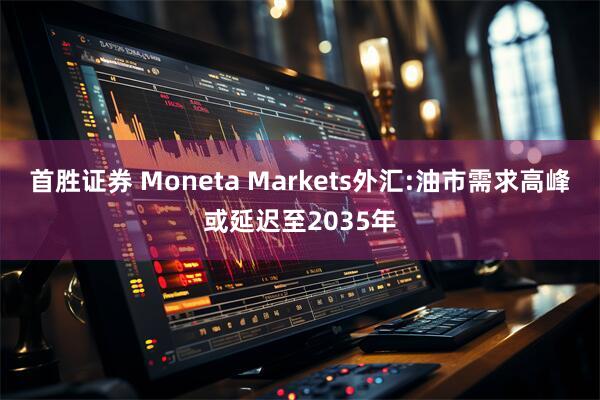 首胜证券 Moneta Markets外汇:油市需求高峰或延迟至2035年