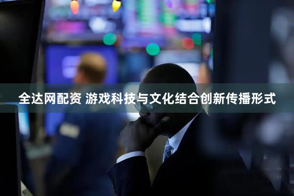 全达网配资 游戏科技与文化结合创新传播形式