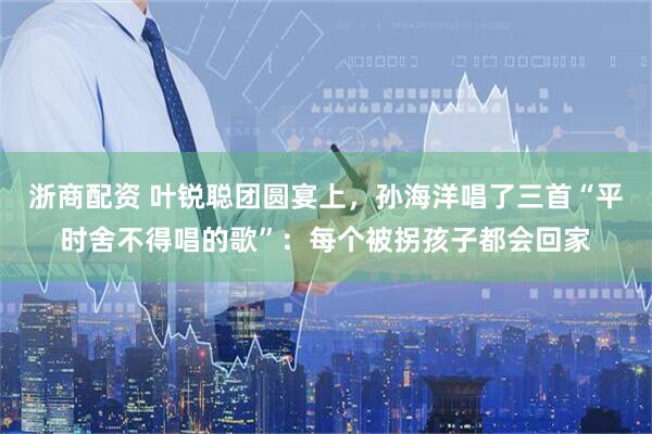 浙商配资 叶锐聪团圆宴上，孙海洋唱了三首“平时舍不得唱的歌”：每个被拐孩子都会回家