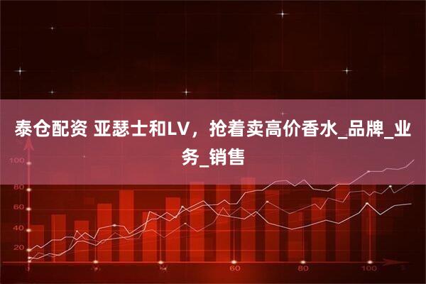 泰仓配资 亚瑟士和LV，抢着卖高价香水_品牌_业务_销售