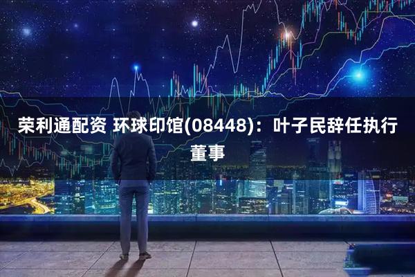 荣利通配资 环球印馆(08448)：叶子民辞任执行董事